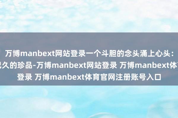 万博manbext网站登录一个斗胆的念头涌上心头:这大致是一枚失传已久的珍品-万博manbext网站登录 万博manbext体育官网注册账号入口